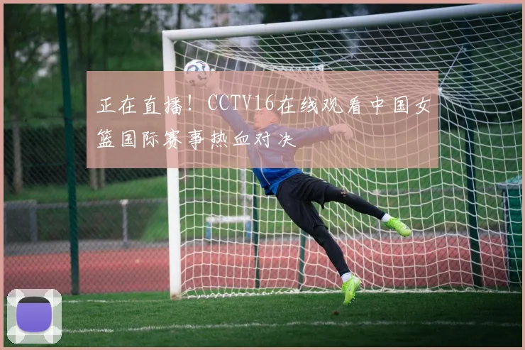 正在直播！CCTV16在线观看中国女篮国际赛事热血对决