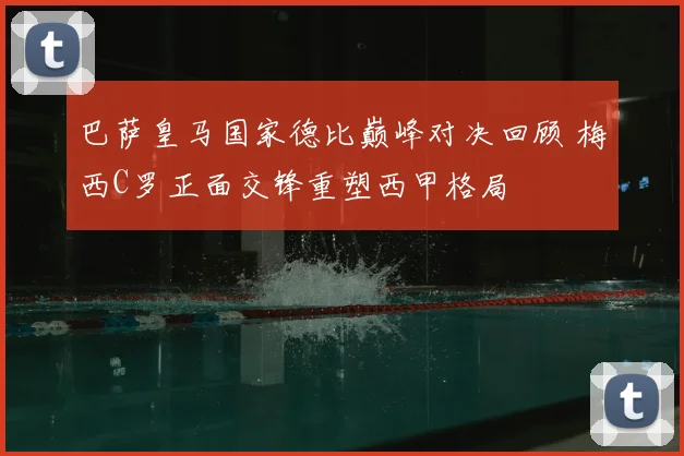 巴萨皇马国家德比巅峰对决回顾 梅西C罗正面交锋重塑西甲格局