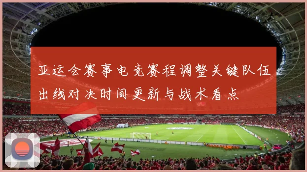 亚运会赛事电竞赛程调整关键队伍出线对决时间更新与战术看点